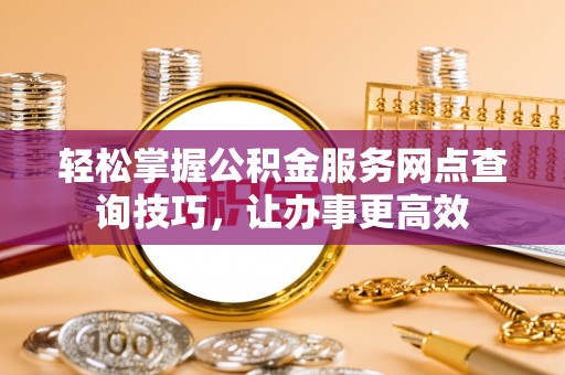 浏阳轻松掌握公积金服务网点查询技巧，让办事更高效