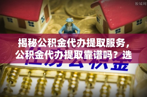 浏阳揭秘公积金代办提取服务，公积金代办提取靠谱吗？选择需谨慎