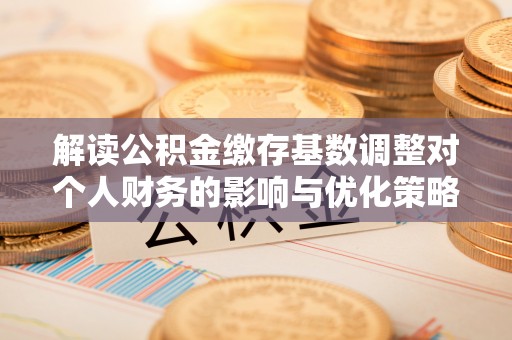 浏阳解读公积金缴存基数调整对个人财务的影响与优化策略