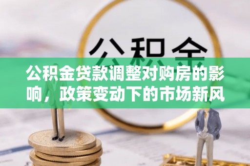 浏阳公积金贷款调整对购房的影响，政策变动下的市场新风向