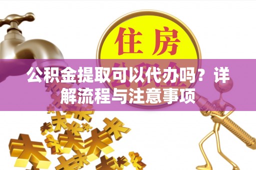 浏阳公积金提取可以代办吗？详解流程与注意事项