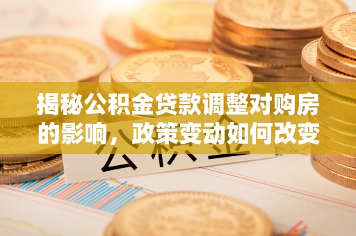 浏阳揭秘公积金贷款调整对购房的影响，政策变动如何改变你的买房计划