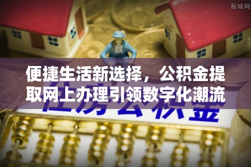 浏阳便捷生活新选择，公积金提取网上办理引领数字化潮流