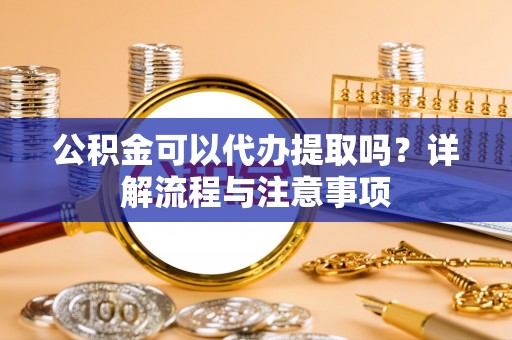 浏阳公积金可以代办提取吗？详解流程与注意事项