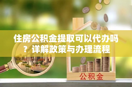 浏阳住房公积金提取可以代办吗？详解政策与办理流程