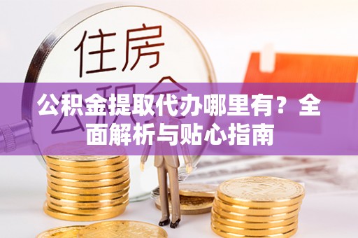 浏阳公积金提取代办哪里有？全面解析与贴心指南