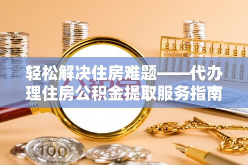 浏阳轻松解决住房难题——代办理住房公积金提取服务指南