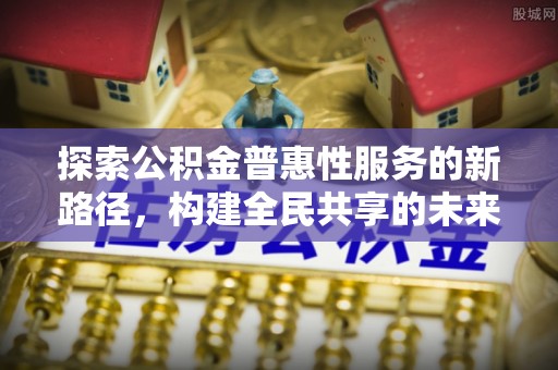 浏阳探索公积金普惠性服务的新路径，构建全民共享的未来