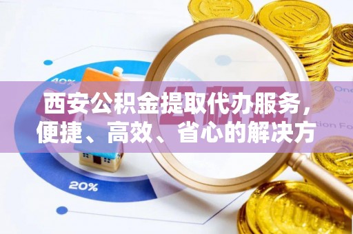 浏阳西安公积金提取代办服务，便捷、高效、省心的解决方案
