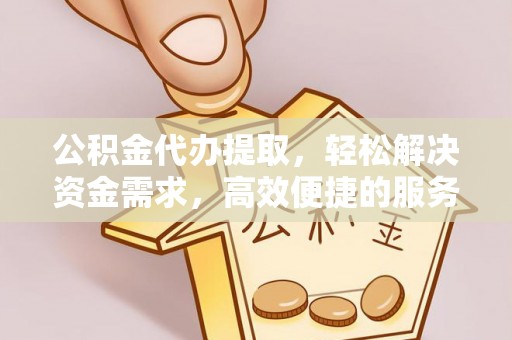 浏阳公积金代办提取，轻松解决资金需求，高效便捷的服务选择