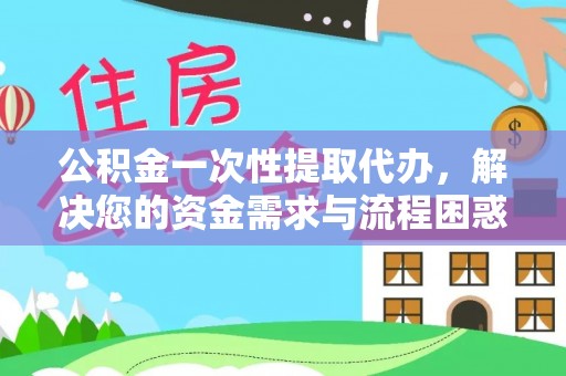 浏阳公积金一次性提取代办，解决您的资金需求与流程困惑