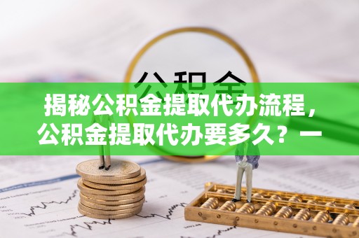 浏阳揭秘公积金提取代办流程，公积金提取代办要多久？一文读懂