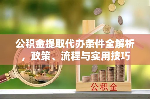 浏阳公积金提取代办条件全解析，政策、流程与实用技巧