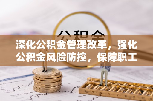 浏阳深化公积金管理改革，强化公积金风险防控，保障职工权益