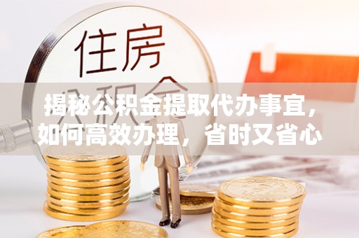 浏阳揭秘公积金提取代办事宜，如何高效办理，省时又省心？