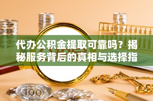 浏阳代办公积金提取可靠吗？揭秘服务背后的真相与选择指南