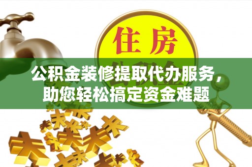 浏阳公积金装修提取代办服务，助您轻松搞定资金难题