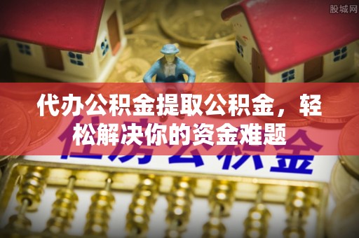 浏阳代办公积金提取公积金，轻松解决你的资金难题