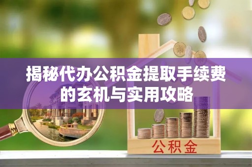 浏阳揭秘代办公积金提取手续费的玄机与实用攻略